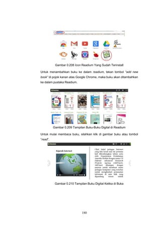 180
Gambar 0.208 Icon Readium Yang Sudah Terinstall
Untuk menambahkan buku ke dalam readium, tekan tombol “add new
book” di pojok kanan atas Google Chrome, maka buku akan ditambahkan
ke dalam pustaka Readium.
Gambar 0.209 Tampilan Buku-Buku Digital di Readium
Untuk mulai membaca buku, silahkan klik di gambar buku atau tombol
“read”.
Gambar 0.210 Tampilan Buku Digital Ketika di Buka
 
