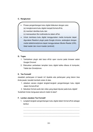 181
C. Rangkuman
D. Tugas
1. Tambahkan plugin alat baca ePub open source pada browser selain
Google Chrome!
2. Diskusikan perbedaan tampilan buku digital ketika dibaca di komputer,
Tablet dan Smartphone
E. Tes Formatif
Jawablah pertanyaan di bawah ini! Apabila ada pertanyaan yang belum bisa
Anda jawab, bacalah kembali uraian di atas.
1. Jelaskan secara singkat langkah-langkah pengembangan buku digital
dalam format ePub!
2. Sebutkan format audio dan video yang dapat diputar pada buku digital!
Sudahkah Anda menguasai seluruh materi di atas?
F. Lembar Jawaban Tes Formatif
1. Langkah-langkah pengembangan buku digital dalam format ePub sebagai
berikut.
...................................................................................................................
...................................................................................................................
...................................................................................................................
...................................................................................................................
 Proses pengembangan buku digital dilakukan dengan cara:
(a) mengkonversi buku digital menjadi format ePub,
(b) memberi identitas buku dan
(c) memasukkan file multimedia ke dalam ePub.
 Untuk membaca buku digital menggunakan media komputer dapat
digunakan Readium plugin pada Google chrome, sedangkan dengan
media tablet/smartphone dapat menggunakaan iBooks Reader (iOS),
Ideal reader dan moon+reader (android)
 