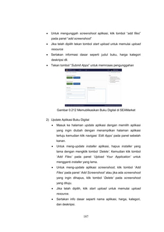 187
 Untuk mengunggah screenshoot aplikasi, klik tombol “add files”
pada panel “add screenshoot”
 Jika telah dipilih tekan tombol start upload untuk memulai upload
resource
 Sertakan informasi dasar seperti judul buku, harga kategori
deskripsi dll.
 Tekan tombol “Submit Apps” untuk memroses pengunggahan
Gambar 0.212 Memublikasikan Buku Digital di SEAMarket
2) Update Aplikasi Buku Digital
 Masuk ke halaman update aplikasi dengan memilih aplikasi
yang ingin diubah dengan menampilkan halaman aplikasi
tertuju kemudian klik navigasi ‘Edit Apps’ pada panel sebelah
kanan.
 Untuk meng-update installer aplikasi, hapus installer yang
lama dengan mengklik tombol ‘Delete’. Kemudian klik tombol
‘Add Files’ pada panel ‘Upload Your Application’ untuk
mengganti installer yang lama.
 Untuk meng-update aplikasi screenshoot, klik tombol ‘Add
Files’ pada panel ‘Add Screenshoot’ atau jika ada screenshoot
yang ingin dihapus, klik tombol ‘Delete’ pada screenshoot
yang dituju.
 Jika telah dipilih, klik start upload untuk memulai upload
resource.
 Sertakan info dasar seperti nama aplikasi, harga, kategori,
dan deskripsi.
 