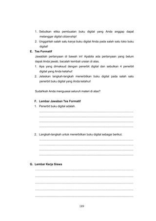 189
1. Sebutkan etika pembuatan buku digital yang Anda anggap dapat
melanggar digital citizenship!
2. Unggahlah salah satu karya buku digital Anda pada salah satu toko buku
digital!
E. Tes Formatif
Jawablah pertanyaan di bawah ini! Apabila ada pertanyaan yang belum
dapat Anda jawab, bacalah kembali uraian di atas.
1. Apa yang dimaksud dengan penerbit digital dan sebutkan 4 penerbit
digital yang Anda ketahui!
2. Jelaskan langkah-langkah menerbitkan buku digital pada salah satu
penerbit buku digital yang Anda ketahui!
Sudahkah Anda menguasai seluruh materi di atas?
F. Lembar Jawaban Tes Formatif
1. Penerbit buku digital adalah.
...................................................................................................................
...................................................................................................................
...................................................................................................................
...................................................................................................................
2. Langkah-langkah untuk menerbitkan buku digital sebagai berikut.
...................................................................................................................
...................................................................................................................
...................................................................................................................
...................................................................................................................
G. Lembar Kerja Siswa
........................................................................................................................
........................................................................................................................
........................................................................................................................
........................................................................................................................
........................................................................................................................
 