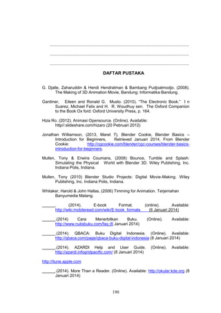 190
........................................................................................................................
........................................................................................................................
........................................................................................................................
DAFTAR PUSTAKA
G. Djalle, Zaharuddin & Hendi Hendratman & Bambang Pudjoatmodjo. (2008).
The Making of 3D Animation Movie, Bandung: Informatika Bandung.
Gardiner, Eileen and Ronald G. Musto. (2010). “The Electronic Book.” I n
Suarez, Michael Felix and H. R. Woudhuy sen. The Oxford Companion
to the Book Ox ford: Oxford University Press, p. 164.
Hiza Ro. (2012). Animasi Opensource. (Online). Available:
http//:slideshare.com/hizaro (20 Pebruari 2012)
Jonathan Williamson, (2013, Maret 7), Blender Cookie, Blender Basics –
Introduction for Beginners, Retrieved Januari 2014, From Blender
Cookie: http://cgcookie.com/blender/cgc-courses/blender-basics-
introduction-for-beginners.
Mullen, Tony & Erwins Coumans, (2008) Bounce, Tumble and Splash:
Simulating the Physical World with Blender 3D. Wiley Publishing, Inc.
Indiana Polis, Indiana.
Mullen, Tony (2010) Blender Studio Projects: Digital Movie-Making. Wiley
Publishing, Inc. Indiana Polis, Indiana.
Whitaker, Harold & John Hallas, (2006) Timming for Animation. Terjemahan
Banyumedia Malang.
. (2014). E-book Format. (online). Available:
http://wiki.mobileread.com/wiki/E-book_formats (6 Januari 2014)
.(2014) Cara Menerbitkan Buku. (Online). Available:
http://www.nulisbuku.com/faq (6 Januari 2014)
.(2014). QBACA: Buku Digital Indonesia. (Online). Available:
http://qbaca.com/page/qbaca-buku-digital-indonesia (8 Januari 2014)
.(2014). AZARDI Help and User Guide. (Online). Available:
http://azardi.infogridpacific.com/ (8 Januari 2014)
http://itune.apple.com
.(2014). More Than a Reader. (Online). Available: http://okular.kde.org (8
Januari 2014)
 