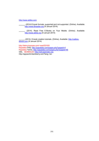191
http://www.aldiko.com
. (2014) E-book formats, supported and not supported. (Online). Available:
http://www.fbreader.org (9 Januari 2014)
. (2014). Read Free E-Books on Your Mobile. (Online). Available:
http://www.albite.org (9 Januari 2014)
.(2014). E-book creation tutorials. (Online). Available: http://calibre-
ebook.com (9 Januari 2014)
http://tekno.kompas.com/ read/2010/0
Papataka FAQ, http://papataka.com/pages.php?pageid=4
Papataka Terms, http://papataka.com/pages.php?pageid=46
ODL SEAMOLEC http://odl.seamolec.org
http://appworld.blackberry.com?lang =en
 
