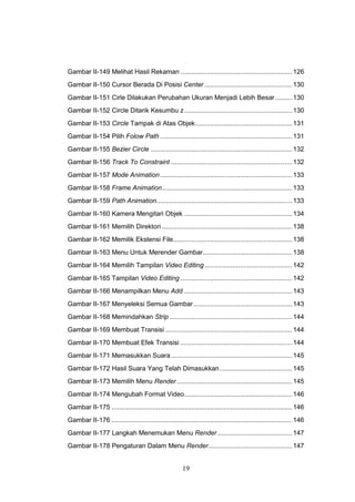 19
Gambar II-149 Melihat Hasil Rekaman ............................................................126
Gambar II-150 Cursor Berada Di Posisi Center ...............................................130
Gambar II-151 Cirle Dilakukan Perubahan Ukuran Menjadi Lebih Besar .........130
Gambar II-152 Circle Ditarik Kesumbu z..........................................................130
Gambar II-153 Circle Tampak di Atas Objek....................................................131
Gambar II-154 Pilih Folow Path .......................................................................131
Gambar II-155 Bezier Circle ............................................................................132
Gambar II-156 Track To Constraint .................................................................132
Gambar II-157 Mode Animation.......................................................................133
Gambar II-158 Frame Animation......................................................................133
Gambar II-159 Path Animation.........................................................................133
Gambar II-160 Kamera Mengitari Objek ..........................................................134
Gambar II-161 Memilih Direktori ......................................................................138
Gambar II-162 Memilik Ekstensi File................................................................138
Gambar II-163 Menu Untuk Merender Gambar................................................138
Gambar II-164 Memilih Tampilan Video Editing ...............................................142
Gambar II-165 Tampilan Video Editing ............................................................142
Gambar II-166 Menampilkan Menu Add ..........................................................143
Gambar II-167 Menyeleksi Semua Gambar.....................................................143
Gambar II-168 Memindahkan Strip ..................................................................144
Gambar II-169 Membuat Transisi ....................................................................144
Gambar II-170 Membuat Efek Transisi ............................................................144
Gambar II-171 Memasukkan Suara .................................................................145
Gambar II-172 Hasil Suara Yang Telah Dimasukkan.......................................145
Gambar II-173 Memilih Menu Render..............................................................145
Gambar II-174 Mengubah Format Video..........................................................146
Gambar II-175 .................................................................................................146
Gambar II-176 .................................................................................................146
Gambar II-177 Langkah Menemukan Menu Render ........................................147
Gambar II-178 Pengaturan Dalam Menu Render.............................................147
 