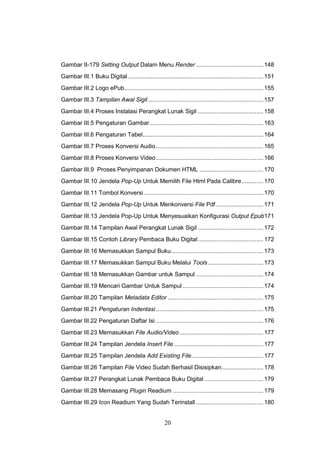 20
Gambar II-179 Setting Output Dalam Menu Render ........................................148
Gambar III.1 Buku Digital.................................................................................151
Gambar III.2 Logo ePub...................................................................................155
Gambar III.3 Tampilan Awal Sigil.....................................................................157
Gambar III.4 Proses Instalasi Perangkat Lunak Sigil .......................................158
Gambar III.5 Pengaturan Gambar....................................................................163
Gambar III.6 Pengaturan Tabel........................................................................164
Gambar III.7 Proses Konversi Audio................................................................165
Gambar III.8 Proses Konversi Video................................................................166
Gambar III.9 Proses Penyimpanan Dokumen HTML ......................................170
Gambar III.10 Jendela Pop-Up Untuk Memilih File Html Pada Calibre.............170
Gambar III.11 Tombol Konversi .......................................................................170
Gambar III.12 Jendela Pop-Up Untuk Menkonversi File Pdf ............................171
Gambar III.13 Jendela Pop-Up Untuk Menyesuaikan Konfigurasi Output Epub171
Gambar III.14 Tampilan Awal Perangkat Lunak Sigil .......................................172
Gambar III.15 Contoh Library Pembaca Buku Digital.......................................172
Gambar III.16 Memasukkan Sampul Buku.......................................................173
Gambar III.17 Memasukkan Sampul Buku Melalui Tools.................................173
Gambar III.18 Memasukkan Gambar untuk Sampul ........................................174
Gambar III.19 Mencari Gambar Untuk Sampul ................................................174
Gambar III.20 Tampilan Metadata Editor .........................................................175
Gambar III.21 Pengaturan Indentasi ................................................................175
Gambar III.22 Pengaturan Daftar Isi ................................................................176
Gambar III.23 Memasukkan File Audio/Video..................................................177
Gambar III.24 Tampilan Jendela Insert File .....................................................177
Gambar III.25 Tampilan Jendela Add Existing File...........................................177
Gambar III.26 Tampilan File Video Sudah Berhasil Disisipkan.........................178
Gambar III.27 Perangkat Lunak Pembaca Buku Digital ...................................179
Gambar III.28 Memasang Plugin Readium ......................................................179
Gambar III.29 Icon Readium Yang Sudah Terinstall ........................................180
 