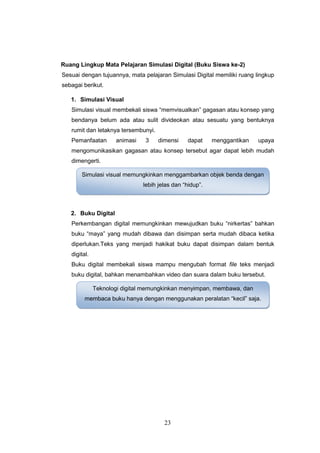 23
Ruang Lingkup Mata Pelajaran Simulasi Digital (Buku Siswa ke-2)
Sesuai dengan tujuannya, mata pelajaran Simulasi Digital memiliki ruang lingkup
sebagai berikut.
1. Simulasi Visual
Simulasi visual membekali siswa “memvisualkan” gagasan atau konsep yang
bendanya belum ada atau sulit divideokan atau sesuatu yang bentuknya
rumit dan letaknya tersembunyi.
Pemanfaatan animasi 3 dimensi dapat menggantikan upaya
mengomunikasikan gagasan atau konsep tersebut agar dapat lebih mudah
dimengerti.
2. Buku Digital
Perkembangan digital memungkinkan mewujudkan buku “nirkertas” bahkan
buku “maya” yang mudah dibawa dan disimpan serta mudah dibaca ketika
diperlukan.Teks yang menjadi hakikat buku dapat disimpan dalam bentuk
digital.
Buku digital membekali siswa mampu mengubah format file teks menjadi
buku digital, bahkan menambahkan video dan suara dalam buku tersebut.
Simulasi visual memungkinkan menggambarkan objek benda dengan
lebih jelas dan “hidup”.
Teknologi digital memungkinkan menyimpan, membawa, dan
membaca buku hanya dengan menggunakan peralatan “kecil” saja.
 
