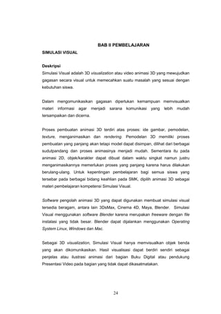 24
BAB II PEMBELAJARAN
SIMULASI VISUAL
Deskripsi
Simulasi Visual adalah 3D visualization atau video animasi 3D yang mewujudkan
gagasan secara visual untuk memecahkan suatu masalah yang sesuai dengan
kebutuhan siswa.
Dalam mengomunikasikan gagasan diperlukan kemampuan memvisualkan
materi informasi agar menjadi sarana komunikasi yang lebih mudah
tersampaikan dan dicerna.
Proses pembuatan animasi 3D terdiri atas proses: ide gambar, pemodelan,
texture, menganimasikan dan rendering. Pemodelan 3D memiliki proses
pembuatan yang panjang akan tetapi model dapat disimpan, dilihat dari berbagai
sudutpandang dan proses animasinya menjadi mudah. Sementara itu pada
animasi 2D, objek/karakter dapat dibuat dalam waktu singkat namun justru
menganimasikannya memerlukan proses yang panjang karena harus dilakukan
berulang-ulang. Untuk kepentingan pembelajaran bagi semua siswa yang
tersebar pada berbagai bidang keahlian pada SMK, dipilih animasi 3D sebagai
materi pembelajaran kompetensi Simulasi Visual.
Software pengolah animasi 3D yang dapat digunakan membuat simulasi visual
tersedia beragam, antara lain 3DsMax, Cinema 4D, Maya, Blender. Simulasi
Visual menggunakan software Blender karena merupakan freeware dengan file
instalasi yang tidak besar. Blender dapat dijalankan menggunakan Operating
System Linux, Windows dan Mac.
Sebagai 3D visualization, Simulasi Visual hanya memvisualkan objek benda
yang akan dikomunikasikan. Hasil visualisasi dapat berdiri sendiri sebagai
penjelas atau ilustrasi animasi dari bagian Buku Digital atau pendukung
Presentasi Video pada bagian yang tidak dapat dikasatmatakan.
 