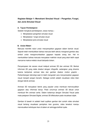 25
Kegiatan Belajar 1: Memahami Simulasi Visual – Pengertian, Fungsi,
dan Jenis Simulasi Visual
A. Tujuan Pembelajaran
Setelah mengikuti pembelajaran, siswa mampu :
 Menjelaskan pengertian simulasi visual
 Menjelaskan fungsi simulasi visual
 Menjelaskan jenis simulasi visual
B. Uraian Materi
Manusia memiliki naluri untuk menyampaikan gagasan dalam bentuk visual.
Sejarah telah membuktikan bahwa manusia lebih dahulu mengenal gambar atau
simbol untuk mengomunikasikan gagasan kepada orang lain. Hal ini
membuktikan bahwa manusia merupakan makhluk visual yang akan lebih cepat
mencerna makna melalui visual daripada tulisan.
Penyampaian ide secara visual meliputi animasi 2D dan animasi 3D. Bentuk
informasi 2D yang statis disebut dengan infografik, sedangkan yang dinamis
karena berbentuk animasi teks dan gambar disebut motion graphic .
Perkembangan teknologi saat ini telah mengubah cara menyampaikan gagasan
visual menjadi sangat menarik. Sebagai contoh adalah visualisasi video iklan
dengan teknik animasi.
Animasi 3D merupakan teknik yang populer untuk membuat memvisualikan
gagasan atau informasi lainya. Pada umumnya animasi 3D dibuat untuk
membuat film animasi cerita. Dalam kaitannya dengan Simulasi Visual pada
mata pelajaran Simulasi Digital, animasi 3D difokuskan pada visualisasi objek.
Gambar di bawah ini adalah hasil cuplikan gambar dari contoh video simulasi
visual tentang visualisasi pemijahan ikan gurame, video tersebut mampu
menvisualkan kehidupan ikan di dalam air sehingga terlihat nyata.
 