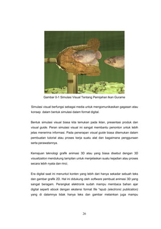 26
Gambar 0-1 Simulasi Visual Tentang Pemijahan Ikan Gurame
Simulasi visual berfungsi sebagai media untuk mengomunikasikan gagasan atau
konsep dalam bentuk simulasi dalam format digital.
Bentuk simulasi visual biasa kita temukan pada iklan, presentasi produk dan
visual guide. Peran simulasi visual ini sangat membantu penonton untuk lebih
jelas menerima informasi. Pada penerapan visual guide biasa ditemukan dalam
pembuatan tutorial atau proses kerja suatu alat dan bagaimana penggunaan
serta perawatannya.
Kemajuan teknologi grafik animasi 3D atau yang biasa disebut dengan 3D
visualization mendukung tampilan untuk menjelaskan suatu kejadian atau proses
secara lebih nyata dan rinci.
Era digital saat ini menuntut konten yang lebih dari hanya sekadar sebuah teks
dan gambar grafik 2D. Hal ini didukung oleh software pembuat animasi 3D yang
sangat beragam. Perangkat elektronik sudah mampu membaca bahan ajar
digital seperti ebook dengan ekstensi format file *epub (electronic publication)
yang di dalamnya tidak hanya teks dan gambar melainkan juga mampu
 