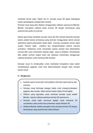 27
membaca format video. Dalam hal ini, simulasi visual 3D dapat melengkapi
konten pembelajaran menjadi lebih menarik.
Simulasi visual yang akan dibahas menggunakan software opensource Blender.
Blender merupakan software grafis animasi 3D dengan kemampuan yang
powerfull dan gratis (no license).
Secara garis besar pembeda simulasi visual dari film animasi bercerita (animasi
kartun) adalah bentuk animasinya yang dominan menggunakan teknik animasi
sederhana seperti perpindahan lokasi objek (moving), perubahan ukuran objek
(scale), Putaran objek (rotation) dan menganimasikan kamera (camera
animation). Selebihnya untuk menambah impresi animasi bisa ditambahkan
animasi efek untuk menambah realisasi objek yang di ceritakan. Penambahan
efek adalah animasi tingkat lanjut dan biasanya memerlukan penggunaan
software tambahan untuk membuat efek tersebut.
Simulasi visual ini dimaksudkan untuk membekali kompetensi siswa dalam
merealisasikan gagasan untuk bisa dikomunikasikan dengan lebih menarik
secara visual.
C. Rangkuman
 Ilustrasi secara visual akan memudahkan informasi cepat dicerna oleh
manusia.
 Simulasi visual berfungsi sebagai media untuk mengomunikasikan
gagasan atau konsep dalam bentuk rekaan dalam format digital.
 Platform yang digunakan untuk membuat simulasi visual adalah
Blender, sebuah software pembuat animasi 3D opensource.
 Simulasi visual pada umumnya dipakai untuk membuat 3D
visualization pada produk atau presentasi obyek berbasis 3D.
 Software Blender adalah perangkat lunak pencipta animasi 3D dengan
kemampuan yang powerfull dan tidak berbayar
 