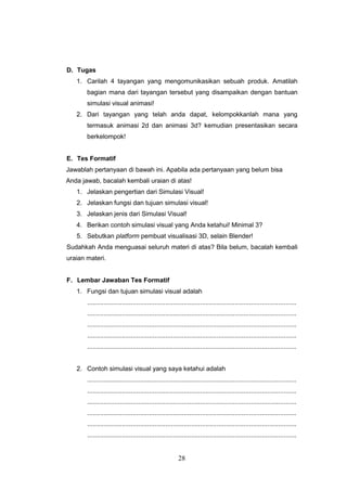 28
D. Tugas
1. Carilah 4 tayangan yang mengomunikasikan sebuah produk. Amatilah
bagian mana dari tayangan tersebut yang disampaikan dengan bantuan
simulasi visual animasi!
2. Dari tayangan yang telah anda dapat, kelompokkanlah mana yang
termasuk animasi 2d dan animasi 3d? kemudian presentasikan secara
berkelompok!
E. Tes Formatif
Jawablah pertanyaan di bawah ini. Apabila ada pertanyaan yang belum bisa
Anda jawab, bacalah kembali uraian di atas!
1. Jelaskan pengertian dari Simulasi Visual!
2. Jelaskan fungsi dan tujuan simulasi visual!
3. Jelaskan jenis dari Simulasi Visual!
4. Berikan contoh simulasi visual yang Anda ketahui! Minimal 3?
5. Sebutkan platform pembuat visualisasi 3D, selain Blender!
Sudahkah Anda menguasai seluruh materi di atas? Bila belum, bacalah kembali
uraian materi.
F. Lembar Jawaban Tes Formatif
1. Fungsi dan tujuan simulasi visual adalah
...................................................................................................................
...................................................................................................................
...................................................................................................................
...................................................................................................................
...................................................................................................................
2. Contoh simulasi visual yang saya ketahui adalah
...................................................................................................................
...................................................................................................................
...................................................................................................................
...................................................................................................................
...................................................................................................................
...................................................................................................................
 