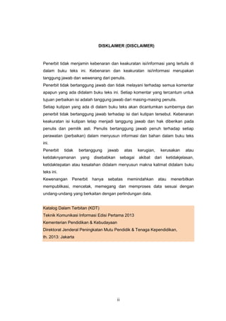 ii
DISKLAIMER (DISCLAIMER)
Penerbit tidak menjamin kebenaran dan keakuratan isi/informasi yang tertulis di
dalam buku teks ini. Kebenaran dan keakuratan isi/informasi merupakan
tanggung jawab dan wewenang dari penulis.
Penerbit tidak bertanggung jawab dan tidak melayani terhadap semua komentar
apapun yang ada didalam buku teks ini. Setiap komentar yang tercantum untuk
tujuan perbaikan isi adalah tanggung jawab dari masing-masing penulis.
Setiap kutipan yang ada di dalam buku teks akan dicantumkan sumbernya dan
penerbit tidak bertanggung jawab terhadap isi dari kutipan tersebut. Kebenaran
keakuratan isi kutipan tetap menjadi tanggung jawab dan hak diberikan pada
penulis dan pemilik asli. Penulis bertanggung jawab penuh terhadap setiap
perawatan (perbaikan) dalam menyusun informasi dan bahan dalam buku teks
ini.
Penerbit tidak bertanggung jawab atas kerugian, kerusakan atau
ketidaknyamanan yang disebabkan sebagai akibat dari ketidakjelasan,
ketidaktepatan atau kesalahan didalam menyusun makna kalimat didalam buku
teks ini.
Kewenangan Penerbit hanya sebatas memindahkan atau menerbitkan
mempublikasi, mencetak, memegang dan memproses data sesuai dengan
undang-undang yang berkaitan dengan perlindungan data.
Katalog Dalam Terbitan (KDT)
Teknik Komunikasi Informasi Edisi Pertama 2013
Kementerian Pendidikan & Kebudayaan
Direktorat Jenderal Peningkatan Mutu Pendidik & Tenaga Kependidikan,
th. 2013: Jakarta
 