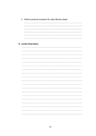 29
3. Platform pembuat visualisasi 3D, selain Blender adalah
...................................................................................................................
...................................................................................................................
...................................................................................................................
...................................................................................................................
...................................................................................................................
...................................................................................................................
G. Lembar Kerja Siswa
.......................................................................................................................................
.......................................................................................................................................
.......................................................................................................................................
.......................................................................................................................................
.......................................................................................................................................
.......................................................................................................................................
.......................................................................................................................................
.......................................................................................................................................
.......................................................................................................................................
.......................................................................................................................................
.......................................................................................................................................
.......................................................................................................................................
.......................................................................................................................................
.......................................................................................................................................
.......................................................................................................................................
.......................................................................................................................................
.......................................................................................................................................
.......................................................................................................................................
.......................................................................................................................................
 