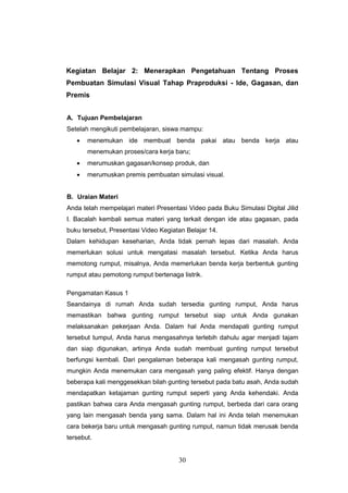 30
Kegiatan Belajar 2: Menerapkan Pengetahuan Tentang Proses
Pembuatan Simulasi Visual Tahap Praproduksi - Ide, Gagasan, dan
Premis
A. Tujuan Pembelajaran
Setelah mengikuti pembelajaran, siswa mampu:
 menemukan ide membuat benda pakai atau benda kerja atau
menemukan proses/cara kerja baru;
 merumuskan gagasan/konsep produk, dan
 merumuskan premis pembuatan simulasi visual.
B. Uraian Materi
Anda telah mempelajari materi Presentasi Video pada Buku Simulasi Digital Jilid
I. Bacalah kembali semua materi yang terkait dengan ide atau gagasan, pada
buku tersebut, Presentasi Video Kegiatan Belajar 14.
Dalam kehidupan keseharian, Anda tidak pernah lepas dari masalah. Anda
memerlukan solusi untuk mengatasi masalah tersebut. Ketika Anda harus
memotong rumput, misalnya, Anda memerlukan benda kerja berbentuk gunting
rumput atau pemotong rumput bertenaga listrik.
Pengamatan Kasus 1
Seandainya di rumah Anda sudah tersedia gunting rumput, Anda harus
memastikan bahwa gunting rumput tersebut siap untuk Anda gunakan
melaksanakan pekerjaan Anda. Dalam hal Anda mendapati gunting rumput
tersebut tumpul, Anda harus mengasahnya terlebih dahulu agar menjadi tajam
dan siap digunakan, artinya Anda sudah membuat gunting rumput tersebut
berfungsi kembali. Dari pengalaman beberapa kali mengasah gunting rumput,
mungkin Anda menemukan cara mengasah yang paling efektif. Hanya dengan
beberapa kali menggesekkan bilah gunting tersebut pada batu asah, Anda sudah
mendapatkan ketajaman gunting rumput seperti yang Anda kehendaki. Anda
pastikan bahwa cara Anda mengasah gunting rumput, berbeda dari cara orang
yang lain mengasah benda yang sama. Dalam hal ini Anda telah menemukan
cara bekerja baru untuk mengasah gunting rumput, namun tidak merusak benda
tersebut.
 