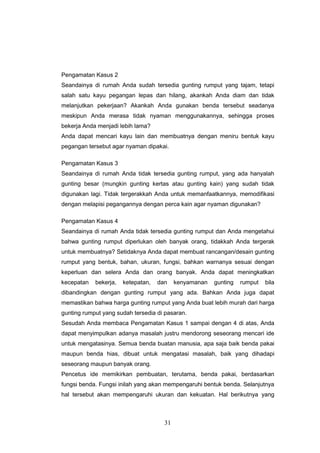 31
Pengamatan Kasus 2
Seandainya di rumah Anda sudah tersedia gunting rumput yang tajam, tetapi
salah satu kayu pegangan lepas dan hilang, akankah Anda diam dan tidak
melanjutkan pekerjaan? Akankah Anda gunakan benda tersebut seadanya
meskipun Anda merasa tidak nyaman menggunakannya, sehingga proses
bekerja Anda menjadi lebih lama?
Anda dapat mencari kayu lain dan membuatnya dengan meniru bentuk kayu
pegangan tersebut agar nyaman dipakai.
Pengamatan Kasus 3
Seandainya di rumah Anda tidak tersedia gunting rumput, yang ada hanyalah
gunting besar (mungkin gunting kertas atau gunting kain) yang sudah tidak
digunakan lagi. Tidak tergerakkah Anda untuk memanfaatkannya, memodifikasi
dengan melapisi pegangannya dengan perca kain agar nyaman digunakan?
Pengamatan Kasus 4
Seandainya di rumah Anda tidak tersedia gunting rumput dan Anda mengetahui
bahwa gunting rumput diperlukan oleh banyak orang, tidakkah Anda tergerak
untuk membuatnya? Setidaknya Anda dapat membuat rancangan/desain gunting
rumput yang bentuk, bahan, ukuran, fungsi, bahkan warnanya sesuai dengan
keperluan dan selera Anda dan orang banyak. Anda dapat meningkatkan
kecepatan bekerja, ketepatan, dan kenyamanan gunting rumput bila
dibandingkan dengan gunting rumput yang ada. Bahkan Anda juga dapat
memastikan bahwa harga gunting rumput yang Anda buat lebih murah dari harga
gunting rumput yang sudah tersedia di pasaran.
Sesudah Anda membaca Pengamatan Kasus 1 sampai dengan 4 di atas, Anda
dapat menyimpulkan adanya masalah justru mendorong seseorang mencari ide
untuk mengatasinya. Semua benda buatan manusia, apa saja baik benda pakai
maupun benda hias, dibuat untuk mengatasi masalah, baik yang dihadapi
seseorang maupun banyak orang.
Pencetus ide memikirkan pembuatan, terutama, benda pakai, berdasarkan
fungsi benda. Fungsi inilah yang akan mempengaruhi bentuk benda. Selanjutnya
hal tersebut akan mempengaruhi ukuran dan kekuatan. Hal berikutnya yang
 
