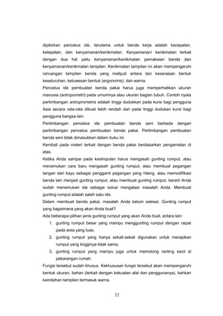 32
dipikirkan pencetus ide, terutama untuk benda kerja adalah kecepatan,
ketepatan, dan kenyamanan/kenikmatan. Kenyamanan/ kenikmatan terkait
dengan dua hal yaitu kenyamanan/kenikmatan pemakaian benda dan
kenyamanan/kenikmatan tampilan. Kenikmatan tampilan ini akan mempengaruhi
rancangan tampilan benda yang meliputi antara lain keserasian bentuk
keseluruhan, keluwesan bentuk (ergonomis), dan warna.
Pencetus ide pembuatan benda pakai harus juga memperhatikan ukuran
manusia (antropometri) pada umumnya atau ukuran bagian tubuh. Contoh nyata
pertimbangan antroprometris adalah tinggi dudukkan pada kursi bagi pengguna
Asia secara rata-rata dibuat lebih rendah dari pada tinggi dudukan kursi bagi
pengguna bangsa lain.
Pertimbangan pencetus ide pembuatan benda seni berbeda dengan
pertimbangan pencetus pembuatan benda pakai. Pertimbangan pembuatan
benda seni tidak dimasukkan dalam buku ini.
Kembali pada materi terkait dengan benda pakai berdasarkan pengamatan di
atas.
Ketika Anda sampai pada kesimpulan harus mengasah gunting rumput, atau
menemukan cara baru mengasah gunting rumput, atau membuat pegangan
tangan dari kayu sebagai pengganti pegangan yang hilang, atau memodifikasi
benda lain menjadi gunting rumput, atau membuat gunting rumput, berarti Anda
sudah menemukan ide sebagai solusi mengatasi masalah Anda. Membuat
gunting rumput adalah salah satu ide.
Dalam membuat benda pakai, masalah Anda belum selesai. Gunting rumput
yang bagaimana yang akan Anda buat?
Ada beberapa pilihan jenis gunting rumput yang akan Anda buat, antara lain:
1. gunting rumput besar yang mampu menggunting rumput dengan cepat
pada area yang luas;
2. gunting rumput yang hanya sekali-sekali digunakan untuk merapikan
rumput yang tingginya tidak sama;
3. gunting rumput yang mampu juga untuk memotong ranting kecil di
pekarangan rumah.
Fungsi tersebut sudah khusus. Kekhususan fungsi tersebut akan mempengaruhi
bentuk ukuran, bahan (terkait dengan kekuatan alat dan penggunanya), bahkan
keindahan tampilan termasuk warna.
 