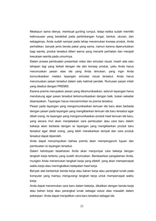 33
Meskipun sama idenya, membuat gunting rumput, tetapi ketika sudah memiliki
kekhususan yang berakibat pada pertimbangan fungsi, bentuk, ukuran, dan
sebagainya, Anda sudah sampai pada tahap menemukan konsep produk. Anda
perhatikan, banyak jenis benda pakai yang sama, namun karena diperuntukkan
bagi wanita, produk tersebut diberi warna yang menarik perhatian dan menjadi
kesukaan wanita pada umumnya.
Dalam proses pembuatan presentasi video dan simulasi visual, masih ada satu
tahapan lagi yang terkait dengan ide dan konsep produk, yaitu Anda harus
merumuskan pesan atas ide yang Anda temukan, yang ingin Anda
komunikasikan melalui tayangan simulasi visual tersebut. Anda harus
merumuskan pesan tersebut dalam satu kalimat pendek. Rumusan pesan inilah
yang disebut dengan PREMIS.
Karena premis merupakan pesan yang dikomunikasikan, seluruh tayangan harus
mendukung agar pesan tersebut terkomunikasikan dengan baik, bukan sekadar
disampaikan. Tayangan harus mencerminkan isi premis tersebut.
Pesan pada tayangan yang mengomunikasikan temuan ide baru akan berbeda
dengan pesan pada tayangan yang mengiklankan temuan ide baru tersebut agar
dibeli orang. Isi tayangan yang mengomunikasikan produk hasil temuan ide baru,
yang secara rinci akan menjelaskan cara pembuatan atau cara baru dalam
bekerja akan berbeda dengan isi tayangan yang mengiklankan produk baru
tersebut agar dibeli orang, yang lebih menekankan tempat dan cara produk
tersebut dapat diperoleh.
Anda dapat menyimpulkan bahwa premis akan mempengaruhi tujuan dan
pembuatan isi tayangan tersebut.
Dalam kehidupan keseharian Anda akan menjumpai cara bekerja dengan
langkah kerja tertentu yang sudah dirumuskan. Berdasarkan pengalaman Anda,
mungkin Anda menemukan langkah kerja yang efektif, yang akan mempercepat
waktu kerja atau meningkatkan ketepatan hasil kerja.
Banyak alat berbentuk benda kerja atau bahan kerja atau perangkat lunak pada
komputer yang mampu mengurangi langkah kerja untuk mempercepat waktu
kerja.
Anda dapat menemukan cara baru dalam bekerja, dikaitkan dengan benda kerja
atau bahan kerja atau perangkat lunak sebagai solusi atas masalah dalam
pekerjaan. Anda dapat menjadikan cara baru tersebut sebagai ide.
 