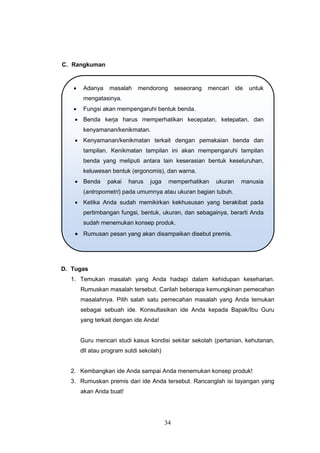 34
C. Rangkuman
D. Tugas
1. Temukan masalah yang Anda hadapi dalam kehidupan keseharian.
Rumuskan masalah tersebut. Carilah beberapa kemungkinan pemecahan
masalahnya. Pilih salah satu pemecahan masalah yang Anda temukan
sebagai sebuah ide. Konsultasikan ide Anda kepada Bapak/Ibu Guru
yang terkait dengan ide Anda!
Guru mencari studi kasus kondisi sekitar sekolah (pertanian, kehutanan,
dll atau program sutdi sekolah)
2. Kembangkan ide Anda sampai Anda menemukan konsep produk!
3. Rumuskan premis dari ide Anda tersebut. Rancanglah isi tayangan yang
akan Anda buat!
 Adanya masalah mendorong seseorang mencari ide untuk
mengatasinya.
 Fungsi akan mempengaruhi bentuk benda.
 Benda kerja harus memperhatikan kecepatan, ketepatan, dan
kenyamanan/kenikmatan.
 Kenyamanan/kenikmatan terkait dengan pemakaian benda dan
tampilan. Kenikmatan tampilan ini akan mempengaruhi tampilan
benda yang meliputi antara lain keserasian bentuk keseluruhan,
keluwesan bentuk (ergonomis), dan warna.
 Benda pakai harus juga memperhatikan ukuran manusia
(antropometri) pada umumnya atau ukuran bagian tubuh.
 Ketika Anda sudah memikirkan kekhususan yang berakibat pada
pertimbangan fungsi, bentuk, ukuran, dan sebagainya, berarti Anda
sudah menemukan konsep produk.
 Rumusan pesan yang akan disampaikan disebut premis.
 