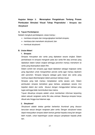 37
Kegiatan Belajar 3: Menerapkan Pengetahuan Tentang Proses
Pembuatan Simulasi Visual Tahap Praproduksi - Sinopsis dan
Storyboard
A. Tujuan Pembelajaran
Setelah mengikuti pembelajaran, siswa mampu :
 membaca sinopsis dan mengungkapkan kembali sinopsis;
 membaca dan memahami storyboard; dan
 membuat storyboard.
B. Uraian Materi
1. Sinopsis
Sinopsis merupakan alur cerita yang dijelaskan secara singkat. Dalam
pembahasan ini sinopsis mengarah pada alur cerita film atau animasi yang
dijelaskan dalam tulisan singkat sehingga penonton mampu memahami isi
cerita yang disampaikan dalam film.
Dalam contoh lain sinopsis juga dapat dijelaskan sebagai ringkasan cerita
yang digunakan untuk mengarahkan penulis cerita agar mampu dipahami
oleh penonton. Sinopsis berguna sebagai garis besar alur cerita yang
nantinya dapat dikembangkan dalam panduan bahasa visual.
Sinopsis yang baik mampu menjelaskan cerita secara utuh. Dalam
pembuatan sinopsis keindahan gaya bahasa, penjelasan secara rinci
kejadian dalam alur cerita disusun dengan menggunakan bahasa yang
lugas sehingga tidak menimbulkan bias makna.
Tujuan dibuatnya sinopsis adalah untuk memberikan informasi terpenting
dalam sebuah rangkaian cerita film atau animasi. Biasanya sinopsis hanya
dibuat satu hingga dua halaman saja.
2. Storyboard
Storyboard adalah sketsa gambar berbentuk thumbnail yang disusun
berurutan sesuai dengan rangkaian jalan cerita. Dengan storyboard siswa
dapat mewujudkan sinopsis dalam bentuk gambar kepada orang lain dengan
lebih mudah, untuk kepentingan usulan ataupun penjelasan kepada pihak
lain.
 