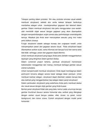 38
Tahapan penting dalam produksi film atau produksi simulasi visual adalah
membuat storyboard, setelah alur cerita selesai tahapan berikutnya
membahas adegan untuk menterjemahkan gagasan dari tekstual dalam
gambar. Dalam membuat storyboard, kita perlu menggunakan cara seolah-
olah membidik objek sesuai dengan gagasan yang akan disampaikan
dengan mempertimbangkan angle camera atau pertimbangan sinematografis
lainnya. Misalkan jika Anda akan menunjukkan sesuatu yang rinci maka
perlu bidikan closeup.
Fungsi storyboard adalah sebagai konsep dan ungkapan kreatif, untuk
menyampaikan pesan dan gagasan secara visual. Pada storyboard dapat
ditambahkan arahan audio, serta informasi lain berupa huruf dan warna serta
tata letak sehingga pesan dan gagasan dapat diterima.
Untuk membuat storyboard yang bagus Anda perlu berlatih menggambarkan
tayangan yang diinginkan dalam gambar sketsa.
Dalam comercial project tertentu, pembuat stroryboard memerlukan
keterampilan menggambar dan mampu membuat berbagai gambar sesuai
arahan sutradara.
Untuk mempermudah membuat storyboard, Anda dapat membaginya dalam
point-point rencana adegan secara kasar sebagai dasar panduan. Untuk
membuat ilustrasi adegan, storyboard dapat ditambah catatan berupa teks
atau kalimat yang menggambarkan tiap adegan dalam panel storyboard.
Dalam pembuatan storyboard yang sederhana Anda perlu membuat sketsa
alur visual sesuai dengan style gambar yang Anda kuasai.
Bentuk panel storyboard tidak ada yang baku namun pada umumnya berupa
gambar thumbnail disusun secara horisontal atau vertikal yang dilengkapi
dengan arahan visual berupa catatan, efek, durasi, no panel, nomor
background, dan nomor scene. Contoh storyboard dengan model panel
horisontal :
 