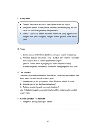 41
C. Rangkuman
D. Tugas
1. Carilah sebuah artikel ilmiah dari koran kemudian buatlah sinopsisnya!
2. Amatilah sebuah storyboard yang diunduh dari internet kemudian
temukan jenis bidikan kamera pada setiap adegan!
(Bidikan kamera dapat di pelajari pada materi presentasi video)
3. Buatlah storyboard berdasarkan outline alur cerita yang telah anda buat!
E. Tes Formatif
Jawablah pertanyaan dibawah ini! Apabila ada pertanyaan yang belum bisa
Anda jawab, bacalah kembali uraian di atas!
1. Jelaskan pengertian sinopsis dan tujuan dibuatnya sebuah sinopsis!
2. Jelaskan pengertian dan fungsi storyboard!
3. Tuliskan langkah-langkah membuat storyboard!
Jika Anda belum dapat mengerjakan tes formatif ini, maka bacalah kembali
uraian materi !
F. Lembar Jawaban Tes Formatif
1. Pengertian dan tujuan sinopsis adalah
........................................................................................................................
........................................................................................................................
........................................................................................................................
........................................................................................................................
 Sinopsis merupakan alur cerita yang dijelaskan secara singkat.
 Storyboard adalah sketsa gambar berbentuk thumbnail yang disusun
berurutan sesuai dengan rangkaian jalan cerita.
 Outline Storyboard adalah thumnail storyboard yang digambarkan
dengan lebih jelas dilengkapi dengan arahan gerakan objek dalam
cerita.
 