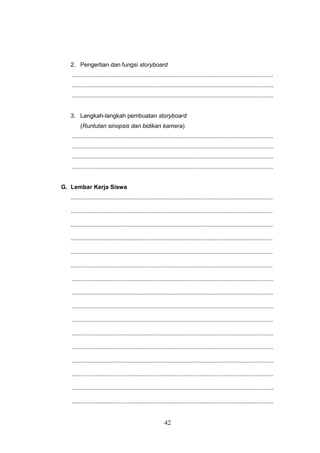 42
2. Pengertian dan fungsi storyboard
........................................................................................................................
........................................................................................................................
........................................................................................................................
3. Langkah-langkah pembuatan storyboard
(Runtutan sinopsis dan bidikan kamera)
........................................................................................................................
........................................................................................................................
........................................................................................................................
........................................................................................................................
G. Lembar Kerja Siswa
...........................................................................................................................
...........................................................................................................................
...........................................................................................................................
...........................................................................................................................
...........................................................................................................................
...........................................................................................................................
........................................................................................................................
........................................................................................................................
........................................................................................................................
........................................................................................................................
........................................................................................................................
........................................................................................................................
........................................................................................................................
........................................................................................................................
........................................................................................................................
........................................................................................................................
 