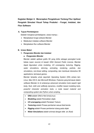 43
Kegiatan Belajar 4: Menerapkan Pengetahuan Tentang Fitur Aplikasi
Pengolah Simulasi Visual Tahap Produksi - Fungsi, Instalasi, dan
Fitur Software
A. Tujuan Pembelajaran
Setelah mengikuti pembelajaran, siswa mampu :
 Menjelaskan fungsi sofware Blender
 Melakukan instalasi software Blender
 Menjelaskan fitur software Blender
B. Uraian Materi
1. Pengenalan Blender dan Instalasi
a. Pengenalan Blender
Blender adalah aplikasi grafis 3D yang dirilis sebagai perangkat lunak
bebas (open source) di bawah GNU General Public License. Blender
dapat digunakan untuk modeling, UV unwrapping, texturing, Rigging,
water simulations, skinning, animating, rendering, particle, dan
simulations, non-linear editing, compositing, dan membuat interactive 3D
applications, termasuk games.
Blender tersedia untuk sejumlah Operating System (OS) antara lain:
Linux, Mac OS X, dan Microsoft Windows. Features yang termasuk dalam
software Blender ini di antaranya advanced simulation tools seperti rigid
body, fluid, cloth and softbody dynamics, modifier based modeling tools,
powerful character animation tools, a node based material and
compositing system dan Python untuk scripting.
 GNU adalah GNU’s Not Unix(Linux)
 Modelling adalah Pemodelan objek
 UV unwrapping adalah Penataan Texture
 Texturing adalah Proses pemberian sesuai tiket benda
 Rigging adalah Proses pemberian tulang pada objek
 Water Simulations adalah animasi dengan efek air (fluid)
 