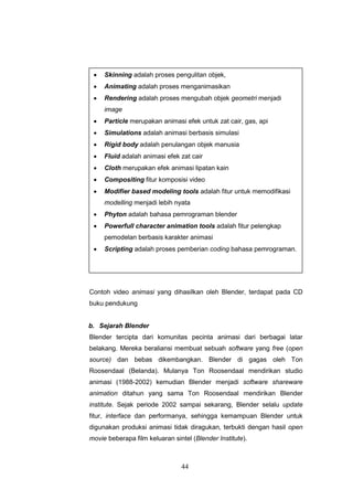 44
Contoh video animasi yang dihasilkan oleh Blender, terdapat pada CD
buku pendukung
b. Sejarah Blender
Blender tercipta dari komunitas pecinta animasi dari berbagai latar
belakang. Mereka beraliansi membuat sebuah software yang free (open
source) dan bebas dikembangkan. Blender di gagas oleh Ton
Roosendaal (Belanda). Mulanya Ton Roosendaal mendirikan studio
animasi (1988-2002) kemudian Blender menjadi software shareware
animation ditahun yang sama Ton Roosendaal mendirikan Blender
institute. Sejak periode 2002 sampai sekarang, Blender selalu update
fitur, interface dan performanya, sehingga kemampuan Blender untuk
digunakan produksi animasi tidak diragukan, terbukti dengan hasil open
movie beberapa film keluaran sintel (Blender Institute).
 Skinning adalah proses pengulitan objek,
 Animating adalah proses menganimasikan
 Rendering adalah proses mengubah objek geometri menjadi
image
 Particle merupakan animasi efek untuk zat cair, gas, api
 Simulations adalah animasi berbasis simulasi
 Rigid body adalah penulangan objek manusia
 Fluid adalah animasi efek zat cair
 Cloth merupakan efek animasi lipatan kain
 Compositing fitur komposisi video
 Modifier based modeling tools adalah fitur untuk memodifikasi
modelling menjadi lebih nyata
 Phyton adalah bahasa pemrograman blender
 Powerfull character animation tools adalah fitur pelengkap
pemodelan berbasis karakter animasi
 Scripting adalah proses pemberian coding bahasa pemrograman.
 
