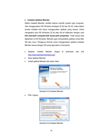 45
c. Instalasi Aplikasi Blender
Dalam instalasi Blender, terlebih dahulu memilih system type computer.
Jika menggunakan OS Windows terdapat 32 bit dan 64 bit, maka dalam
proses instalasi kita harus menggunakan aplikasi yang sesuai. Untuk
mengetahui tipe OS Windows 32 bit atau 64 bit dilakukan dengan cara
klik start-pilih computer-klik kanan-pilih properties. Tidak hanya bisa
dijalankan di OS Windows, Blender juga menyediakan aplikasi untuk Mac
OS dan Linux. Pengguna diminta untuk menggunakan aplikasi instalasi
Blender sesuai dengan OS yang digunakan di komputer.
 Siapkan installer Blender (dapat di download dari link
http://www.blenderindonesia.org/)
 Buka aplikasi Blender.
 Install aplikasi Blender dan tekan Next.
Gambar 0-3 Instalasi Blender
 Pilih I Agree.
Gambar 0-4 Instalasi Blender
 