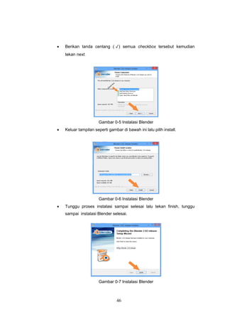 46
 Berikan tanda centang ( ✓) semua checkbox tersebut kemudian
tekan next.
Gambar 0-5 Instalasi Blender
 Keluar tampilan seperti gambar di bawah ini lalu pilih install.
Gambar 0-6 Instalasi Blender
 Tunggu proses instalasi sampai selesai lalu tekan finish, tunggu
sampai instalasi Blender selesai.
Gambar 0-7 Instalasi Blender
 