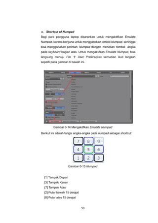 50
c. Shortcut of Numpad
Bagi para pengguna laptop disarankan untuk mengaktifkan Emulate
Numpad, karena berguna untuk menggantikan tombol Numpad, sehingga
bisa menggunakan perintah Numpad dengan menekan tombol angka
pada keyboard bagian atas. Untuk mengaktifkan Emulate Numpad, bisa
langsung menuju File  User Preferences kemudian ikuti langkah
seperti pada gambar di bawah ini.
Gambar 0-14 Mengaktifkan Emulate Numpad
Berikut ini adalah fungsi angka-angka pada numpad sebagai shortcut:
Gambar 0-15 Numpad
[1] Tampak Depan
[3] Tampak Kanan
[7] Tampak Atas
[2] Putar bawah 15 derajat
[8] Putar atas 15 derajat
 