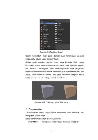 52
Gambar 0-17 Adding Object
Dalam menambah objek pada Blender akan menemukan dua jenis
mode, yaitu Object Mode dan Edit Mode.
Kedua mode tersebut memiliki fungsi yang berbeda. Edit Mode
digunakan untuk melakukan pengeditan pada objek dengan memilih
titik tertentu, sedangkan Object Mode digunakan untuk pengeditan
objek secara keseluruhan. Untuk memilih modus Object Mode atau Edit
mode, dapat menekan tombol Tab pada keyboard. Tampilan kedua
Mode tersebut seperti pada gambar di bawah ini.
Gambar 0-18 Object Mode dan Edit mode
f. Transformation
Transformation adalah upaya untuk menggeser atau memutar atau
mengubah ukuran objek.
Dasar transformasi dalam Blender, meliputi:
Grab / Move : menggeser objek dengan menekan tombol [G]
 
