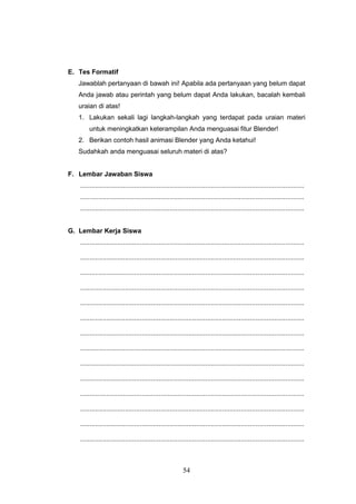54
E. Tes Formatif
Jawablah pertanyaan di bawah ini! Apabila ada pertanyaan yang belum dapat
Anda jawab atau perintah yang belum dapat Anda lakukan, bacalah kembali
uraian di atas!
1. Lakukan sekali lagi langkah-langkah yang terdapat pada uraian materi
untuk meningkatkan keterampilan Anda menguasai fitur Blender!
2. Berikan contoh hasil animasi Blender yang Anda ketahui!
Sudahkah anda menguasai seluruh materi di atas?
F. Lembar Jawaban Siswa
........................................................................................................................
........................................................................................................................
........................................................................................................................
G. Lembar Kerja Siswa
........................................................................................................................
........................................................................................................................
........................................................................................................................
........................................................................................................................
........................................................................................................................
........................................................................................................................
........................................................................................................................
........................................................................................................................
........................................................................................................................
........................................................................................................................
........................................................................................................................
........................................................................................................................
........................................................................................................................
........................................................................................................................
 