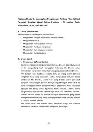55
Kegiatan Belajar 5: Menerapkan Pengetahuan Tentang Fitur Aplikasi
Pengolah Simulasi Visual Tahap Produksi - Navigation, Basic
Manipulator, Move, and Selection
A. Tujuan Pembelajaran
Setelah mengikuti pembelajaran, siswa mampu:
 Menjelaskan tahapan penguasaan software Blender
 Menjelaskan basic 3D
 Menjelaskan fitur navigation and view
 Menjelaskan fitur basic manipulator
 Menjelaskan fitur move and selection
 Menjelaskan fitur build object
B. Uraian Materi
1. Penguasaan software Blender
Setelah mempelajari tentang interface/antarmuka Blender, dalam buku siswa
ini tim pengembang telah menyiapkan beberapa file Blender untuk
memudahkan siswa dalam mempelajari atau penguasaan software Blender.
File Blender yang disertakan bersama buku ini terbagi dalam berbagai
komponen menu yang digunakan untuk mempercepat simulasi latihan
pembiasaan fitur Blender, karena menu yang tersedia dalam perangkat
pengolah animasi seperti Blender, fiturnya sangat beragam. Oleh sebab itu
maka beberapa file latihan Blender lebih fokus pada latihan menu yang akan
dipelajari dan paling sering digunakan dalam produksi. Contoh latihan
navigation and view maka file latihan hanya fokus pada latihan fitur tersebut.
Metode simulasi latihan file Blender ini dapat mempercepat penguasaan
serta pembiasaan fitur yang paling sering digunakan dalam produksi animasi
3D dengan software Blender.
File latihan terdiri atas simulasi untuk memahami fungsi fitur software
Blender dan file latihan dengan teknik mengubah posisi objek.
 