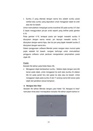 57
 Sumbu Z yang ditandai dengan warna biru adalah sumbu posisi
vertikal atau sumbu yang digunakan untuk menggeser objek ke arah
atas dan ke bawah.
Untuk memudahkan mengingat sumbu koordinat 3D pada sumbu X,Y,dan
Z dapat menggunakan jari-jari anda seperti yang terlihat pada gambar
4.19.
Pada gambar 4.19, terdapat posisi jari tengah mewakili sumbu X
ditunjukan dengan warna merah, jari telunjuk mewakili sumbu Y
ditunjukan dengan warna hijau, dan ibu jari yang tegak mewakili sumbu Z
ditunjukan dengan warna biru.
Dalam penggunaan software Blender posisi navigasi akan muncul pada
pojok sebelah kiri bawah, navigasi berfungsi untuk memudahkan
pengguna software untuk panduan mengarahkan perpindahan posisi
objek 3D.
Praktik
Bukalah file latihan pada folder Basic 3D,
 Menggeser objek berdasarkan sumbu : Seleksi objek dengan cara klik
kanan pada objek, untuk menggeser ke arah atas (sumbu Z) silakan
klik kiri pada panah biru dan geser ke atas atau ke bawah. Untuk
menggeser objek pada sumbu X dan Y caranya sama klik kanan pada
objek dan gerakkan sesuai keinginan.
b. Navigasi dan View
Bukalah file latihan Blender dengan judul folder “03. Navigasi & View”
kemudian Anda akan mendapatkan tampilan file latihan seperti berikut ini
 
