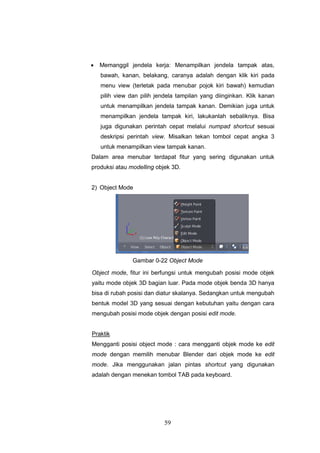 59
 Memanggil jendela kerja: Menampilkan jendela tampak atas,
bawah, kanan, belakang, caranya adalah dengan klik kiri pada
menu view (terletak pada menubar pojok kiri bawah) kemudian
pilih view dan pilih jendela tampilan yang diinginkan. Klik kanan
untuk menampilkan jendela tampak kanan. Demikian juga untuk
menampilkan jendela tampak kiri, lakukanlah sebaliknya. Bisa
juga digunakan perintah cepat melalui numpad shortcut sesuai
deskripsi perintah view. Misalkan tekan tombol cepat angka 3
untuk menampilkan view tampak kanan.
Dalam area menubar terdapat fitur yang sering digunakan untuk
produksi atau modelling objek 3D.
2) Object Mode
Gambar 0-22 Object Mode
Object mode, fitur ini berfungsi untuk mengubah posisi mode objek
yaitu mode objek 3D bagian luar. Pada mode objek benda 3D hanya
bisa di rubah posisi dan diatur skalanya. Sedangkan untuk mengubah
bentuk model 3D yang sesuai dengan kebutuhan yaitu dengan cara
mengubah posisi mode objek dengan posisi edit mode.
Praktik
Mengganti posisi object mode : cara mengganti objek mode ke edit
mode dengan memilih menubar Blender dari objek mode ke edit
mode. Jika menggunakan jalan pintas shortcut yang digunakan
adalah dengan menekan tombol TAB pada keyboard.
 