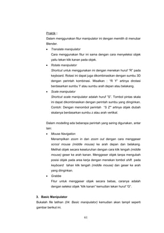 61
Praktik :
Dalam menggunakan fitur manipulator ini dengan memilih di menubar
Blender.
 Translate manipulator
Cara menggunakan fitur ini sama dengan cara menyeleksi objek
yaitu tekan klik kanan pada objek.
 Rotate manipulator
Shortcut untuk menggunakan ini dengan menekan huruf “R” pada
keyboard. Rotasi ini dapat juga dikombinasikan dengan sumbu 3D
dengan perintah kombinasi. Misalkan : “R Y” artinya dirotasi
berdasarkan sumbu Y atau sumbu arah depan atau belakang.
 Scale manipulator
Shortcut scale manipulator adalah huruf ”S”. Tombol pintas skala
ini dapat dikombinasikan dengan perintah sumbu yang diinginkan.
Contoh: Dengan menombol perintah “S Z” artinya objek diubah
skalanya berdasarkan sumbu z atau arah vertikal.
Dalam modelling ada beberapa perintah yang sering digunakan, antar
lain:
 Mouse Navigation
Menampilkan zoom in dan zoom out dengan cara menggeser
scrool mouse (middle mouse) ke arah depan dan belakang.
Melihat objek secara keseluruhan dengan cara klik tengah (middle
mouse) geser ke arah kanan. Menggeser objek tanpa mengubah
posisi objek pada area kerja dengan menekan tombol shift pada
keyboard tahan klik tengah (middle mouse) dan geser ke arah
yang diinginkan.
 Grabbe
Fitur untuk menggeser objek secara bebas, caranya adalah
dengan seleksi objek “klik kanan” kemudian tekan huruf “G”.
3. Basic Manipulator
Bukalah file latihan (04. Basic manipulator) kemudian akan tampil seperti
gambar berikut ini.
 