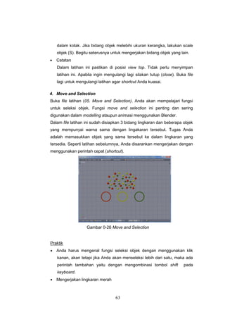 63
dalam kotak. Jika bidang objek melebihi ukuran kerangka, lakukan scale
objek (S). Begitu seterusnya untuk mengerjakan bidang objek yang lain.
 Catatan
Dalam latihan ini pastikan di posisi view top. Tidak perlu menyimpan
latihan ini. Apabila ingin mengulangi lagi silakan tutup (close). Buka file
lagi untuk mengulangi latihan agar shortcut Anda kuasai.
4. Move and Selection
Buka file latihan (05. Move and Selection). Anda akan mempelajari fungsi
untuk seleksi objek. Fungsi move and selection ini penting dan sering
digunakan dalam modelling ataupun animasi menggunakan Blender.
Dalam file latihan ini sudah disiapkan 3 bidang lingkaran dan beberapa objek
yang mempunyai warna sama dengan lingakaran tersebut. Tugas Anda
adalah memasukkan objek yang sama tersebut ke dalam lingkaran yang
tersedia. Seperti latihan sebelumnya, Anda disarankan mengerjakan dengan
menggunakan perintah cepat (shortcut).
Gambar 0-26 Move and Selection
Praktik
 Anda harus mengenal fungsi seleksi objek dengan menggunakan klik
kanan, akan tetapi jika Anda akan menseleksi lebih dari satu, maka ada
perintah tambahan yaitu dengan mengombinasi tombol shift pada
keyboard.
 Mengerjakan lingkaran merah
 