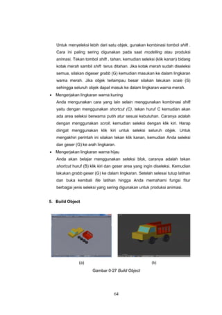 64
Untuk menyeleksi lebih dari satu objek, gunakan kombinasi tombol shift .
Cara ini paling sering digunakan pada saat modelling atau produksi
animasi. Tekan tombol shift , tahan, kemudian seleksi (klik kanan) bidang
kotak merah sambil shift terus ditahan. Jika kotak merah sudah diseleksi
semua, silakan digeser grabb (G) kemudian masukan ke dalam lingkaran
warna merah. Jika objek terlampau besar silakan lakukan scale (S)
sehingga seluruh objek dapat masuk ke dalam lingkaran warna merah.
 Mengerjakan lingkaran warna kuning
Anda mengunakan cara yang lain selain menggunakan kombinasi shift
yaitu dengan menggunakan shortcut (C), tekan huruf C kemudian akan
ada area seleksi berwarna putih atur sesuai kebutuhan. Caranya adalah
dengan menggunakan scroll, kemudian seleksi dengan klik kiri. Harap
diingat menggunakan klik kiri untuk seleksi seluruh objek. Untuk
mengakhiri perintah ini silakan tekan klik kanan, kemudian Anda seleksi
dan geser (G) ke arah lingkaran.
 Mengerjakan lingkaran warna hijau
Anda akan belajar menggunakan seleksi blok, caranya adalah tekan
shortcut huruf (B) klik kiri dan geser area yang ingin diseleksi. Kemudian
lakukan grabb geser (G) ke dalam lingkaran. Setelah selesai tutup latihan
dan buka kembali file latihan hingga Anda memahami fungsi fitur
berbagai jenis seleksi yang sering digunakan untuk produksi animasi.
5. Build Object
(a) (b)
Gambar 0-27 Build Object
 
