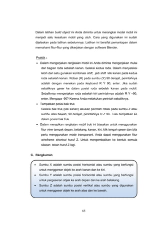 65
Dalam latihan build object ini Anda diminta untuk merangkai model mobil ini
menjadi satu kesatuan mobil yang utuh. Cara yang digunakan ini sudah
dijelaskan pada latihan sebelumnya. Latihan ini bersifat pemantapan dalam
memahami fitur-fitur yang dikerjakan dengan software Blender.
Praktik :
 Dalam mengerjakan rangkaian mobil ini Anda diminta mengerjakan mulai
dari bagian roda sebelah kanan. Seleksi kedua roda. Dalam menyeleksi
lebih dari satu gunakan kombinasi shift, jadi shift klik kanan pada kedua
roda sebelah kanan. Rotasi (R) pada sumbu (Y) 90 derajat, perintahnya
adalah dengan menekan pada keyboard R Y 90, enter. Jika sudah
sebaliknya geser ke dalam posisi roda sebelah kanan pada mobil.
Sebaliknya mengerjakan roda sebelah kiri perintahnya adalah R Y –90,
enter. Mengapa -90? Karena Anda melakukan perintah sebaliknya.
 Tempatkan posisi bak truk
Seleksi bak truk (klik kanan) lakukan perintah rotasi pada sumbu Z atau
sumbu atas bawah, 90 derajat, perintahnya R Z 90. Lalu tempatkan ke
dalam posisi bak truk.
 Dalam merapikan rangkaian mobil truk ini biasakan untuk menggunakan
fitur view tampak depan, belakang, kanan, kiri, klik tengah geser dan bila
perlu menggunakan mode transparant. Anda dapat menggunakan fitur
wireframe shortcut huruf Z. Untuk mengembalikan ke bentuk semula
silakan tekan huruf Z lagi.
C. Rangkuman
 Sumbu X adalah sumbu posisi horisontal atau sumbu yang berfungsi
untuk menggerser objek ke arah kanan dan ke kiri.
 Sumbu Y adalah sumbu posisi horisontal atau sumbu yang berfungsi
untuk pergeseran objek ke arah depan dan ke arah belakang.
 Sumbu Z adalah sumbu posisi vertikal atau sumbu yang digunakan
untuk menggeser objek ke arah atas dan ke bawah.
 
