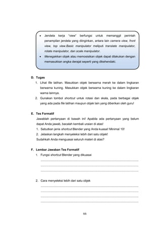 66
D. Tugas
1. Lihat file latihan. Masukkan objek berwarna merah ke dalam lingkaran
berwarna kuning. Masukkan objek berwarna kuning ke dalam lingkaran
warna lainnya.
2. Gunakan tombol shortcut untuk rotasi dan skala, pada berbagai objek
yang ada pada file latihan maupun objek lain yang diberikan oleh guru!
E. Tes Formatif
Jawablah pertanyaan di bawah ini! Apabila ada pertanyaan yang belum
dapat Anda jawab, bacalah kembali uraian di atas!
1. Sebutkan jenis shortcut Blender yang Anda kuasai! Minimal 10!
2. Jelaskan langkah menyeleksi lebih dari satu objek!
Sudahkah Anda menguasai seluruh materi di atas?
F. Lembar Jawaban Tes Formatif
1. Fungsi shortcut Blender yang dikuasai
...................................................................................................................
...................................................................................................................
...................................................................................................................
2. Cara menyeleksi lebih dari satu objek
...................................................................................................................
...................................................................................................................
...................................................................................................................
...................................................................................................................
 Jendela kerja “view” berfungsi untuk memanggil perintah
penampilan jendela yang diinginkan, antara lain camera view, front
view, top view.Basic manipulator meliputi translate manipulator,
rotate manipulator, dan scale manipulator.
 Menegakkan objek atau memosisikan objek dapat dilakukan dengan
memasukkan angka derajat seperti yang dikehendaki.
 