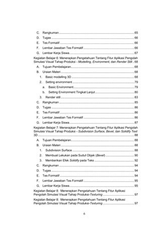6
C. Rangkuman.........................................................................................65
D. Tugas ..................................................................................................66
E. Tes Formatif ........................................................................................66
F. Lembar Jawaban Tes Formatif ............................................................66
G. Lembar Kerja Siswa.............................................................................67
Kegiatan Belajar 6: Menerapkan Pengetahuan Tentang Fitur Aplikasi Pengolah
Simulasi Visual Tahap Produksi - Modelling, Environment, dan Render Still..68
A. Tujuan Pembelajaran...........................................................................68
B. Uraian Materi.......................................................................................68
1. Basic modelling 3D ..........................................................................68
2. Setting environment .........................................................................79
a. Basic Environment........................................................................79
b. Setting Environment Tingkat Lanjut ..............................................80
3. Render still.......................................................................................83
C. Rangkuman.........................................................................................85
D. Tugas ..................................................................................................86
E. Tes Formatif ........................................................................................86
F. Lembar Jawaban Tes Formatif ............................................................86
G. Lembar Kerja Siswa.............................................................................87
Kegiatan Belajar 7: Menerapkan Pengetahuan Tentang Fitur Aplikasi Pengolah
Simulasi Visual Tahap Produksi - Subdivision Surface, Bevel, dan Solidify Text
3D ..................................................................................................................88
A. Tujuan Pembelajaran...........................................................................88
B. Uraian Materi.......................................................................................88
1. Subdivision Surface .........................................................................88
2. Membuat Lekukan pada Sudut Objek (Bevel) ..................................90
3. Memberikan Efek Solidify pada Teks ...............................................92
C. Rangkuman.........................................................................................94
D. Tugas ..................................................................................................94
E. Tes Formatif ........................................................................................94
F. Lembar Jawaban Tes Formatif ............................................................95
G. Lembar Kerja Siswa.............................................................................95
Kegiatan Belajar 8: Menerapkan Pengetahuan Tentang Fitur Aplikasi
Pengolah Simulasi Visual Tahap Produksi-Texturing .....................................97
Kegiatan Belajar 8: Menerapkan Pengetahuan Tentang Fitur Aplikasi
Pengolah Simulasi Visual Tahap Produksi-Texturing .....................................97
 