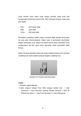70
Untuk memilih mesh select mode dengan perintah cepat Anda bisa
menggunakan kombinasi tombol CTRL TAB, Kemudian tentukan mode yang
akan dipilih.
Face : permukaan objek
Edge : garis objek
Vertex : titik sudut objek
Pemodelan (modelling) adalah proses membuat objek sebagai perwujudan
ide yang akan dikomunikasikan. Dalam buku ini pemodelan dicontohkan
dengan pembuatan kursi. Objek kursi dipilih karena dalam pemodelan kursi
menggunakan fitur–fitur yang umum digunakan dalam pemodelan objek
lainnya.
Dalam CD yang disertakan pada buku siswa terdapat tutorial untuk membuat
modelling kursi berikut adalah panduan langkah modelling kursi.
Gambar 0-31 Contoh Hasil Pemodelan
Praktik
1. Bukalah aplikasi Blender
2. Ubah viewport menjadi Front Ortho dengan memilih User > User
Preference > Input kemudian centang Emulate Numpad > Save As
Default Lalu (tekan 1 = View Front dan tekan 5 = View Orthogonal).
 