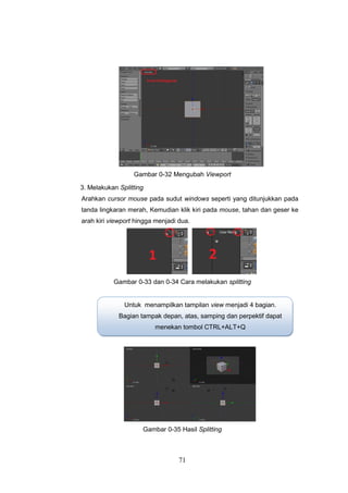 71
Gambar 0-32 Mengubah Viewport
3. Melakukan Splitting
Arahkan cursor mouse pada sudut windows seperti yang ditunjukkan pada
tanda lingkaran merah, Kemudian klik kiri pada mouse, tahan dan geser ke
arah kiri viewport hingga menjadi dua.
Gambar 0-33 dan 0-34 Cara melakukan splitting
Gambar 0-35 Hasil Splitting
Untuk menampilkan tampilan view menjadi 4 bagian.
Bagian tampak depan, atas, samping dan perpektif dapat
menekan tombol CTRL+ALT+Q
 