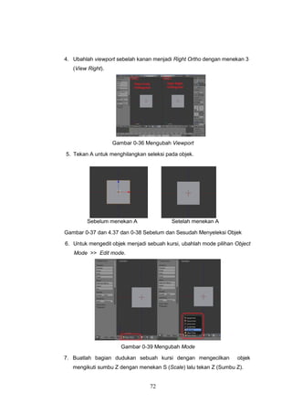 72
4. Ubahlah viewport sebelah kanan menjadi Right Ortho dengan menekan 3
(View Right).
Gambar 0-36 Mengubah Viewport
5. Tekan A untuk menghilangkan seleksi pada objek.
Sebelum menekan A Setelah menekan A
Gambar 0-37 dan 4.37 dan 0-38 Sebelum dan Sesudah Menyeleksi Objek
6. Untuk mengedit objek menjadi sebuah kursi, ubahlah mode pilihan Object
Mode >> Edit mode.
Gambar 0-39 Mengubah Mode
7. Buatlah bagian dudukan sebuah kursi dengan mengecilkan objek
mengikuti sumbu Z dengan menekan S (Scale) lalu tekan Z (Sumbu Z).
 