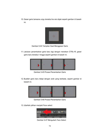 74
10. Geser garis berwana ungu tersebut ke sisi objek seperti gambar di bawah
ini.
Gambar 0-44 Tampilan Saat Menggeser Garis
11. Lakukan penambahan garis baru lagi dengan menekan CTRL+R, geser
garis baru tersebut hingga seperti gambar di bawah ini.
Gambar 0-45 Proses Penambahan Garis
12. Buatlah garis baru tetapi dengan arah yang berbeda, seperti gambar di
bawah ini.
Gambar 0-46 Proses Penambahan Garis
13. Ubahlah pilihan menjadi Face select.
Gambar 0-47 Mengubah Face Select
 