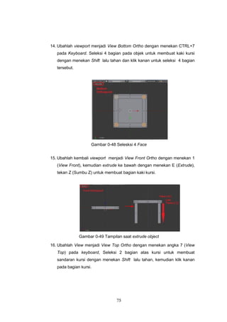 75
14. Ubahlah viewport menjadi View Bottom Ortho dengan menekan CTRL+7
pada Keyboard. Seleksi 4 bagian pada objek untuk membuat kaki kursi
dengan menekan Shift lalu tahan dan klik kanan untuk seleksi 4 bagian
tersebut.
Gambar 0-48 Selesksi 4 Face
15. Ubahlah kembali viewport menjadi View Front Ortho dengan menekan 1
(View Front), kemudian extrude ke bawah dengan menekan E (Extrude),
tekan Z (Sumbu Z) untuk membuat bagian kaki kursi.
Gambar 0-49 Tampilan saat extrude object
16. Ubahlah View menjadi View Top Ortho dengan menekan angka 7 (View
Top) pada keyboard, Seleksi 2 bagian atas kursi untuk membuat
sandaran kursi dengan menekan Shift lalu tahan, kemudian klik kanan
pada bagian kursi.
 
