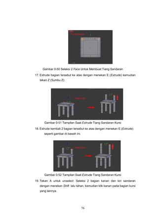 76
Gambar 0-50 Seleksi 2 Face Untuk Membuat Tiang Sandaran
17. Extrude bagian tersebut ke atas dengan menekan E (Extrude) kemudian
tekan Z (Sumbu Z).
Gambar 0-51 Tampilan Saat Extrude Tiang Sandaran Kursi
18. Extrude kembali 2 bagian tersebut ke atas dengan menekan E (Extrude)
seperti gambar di bawah ini.
Gambar 0-52 Tampilan Saat Extrude Tiang Sandaran Kursi
19. Tekan A untuk unselect. Seleksi 2 bagian kanan dan kiri sandaran
dengan menekan Shift lalu tahan, kemudian klik kanan pada bagian kursi
yang lainnya.
 