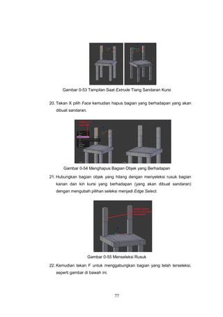 77
Gambar 0-53 Tampilan Saat Extrude Tiang Sandaran Kursi
20. Tekan X pilih Face kemudian hapus bagian yang berhadapan yang akan
dibuat sandaran.
Gambar 0-54 Menghapus Bagian Objek yang Berhadapan
21. Hubungkan bagian objek yang hilang dengan menyeleksi rusuk bagian
kanan dan kiri kursi yang berhadapan (yang akan dibuat sandaran)
dengan mengubah pilihan seleksi menjadi Edge Select.
Gambar 0-55 Menseleksi Rusuk
22. Kemudian tekan F untuk menggabungkan bagian yang telah terseleksi,
seperti gambar di bawah ini.
 