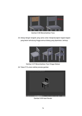 78
Gambar 0-56 Menambahkan Face
23. Ulangi dengan langkah yang sama untuk menghubungkan bagian-bagian
yang belum terhubung hingga semua bidang yang diperlukan, tertutup.
`
Gambar 0-57 Menambahkan Face Hingga Selesai
24. Tekan F12 untuk melihat preview gambar.
Gambar 0-58 Hasil Render
 