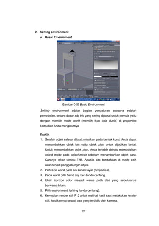 79
2. Setting environment
a. Basic Environment
Gambar 0-59 Basic Environment
Setting environment adalah bagian pengaturan suasana setelah
pemodelan, secara dasar ada trik yang sering dipakai untuk pemula yaitu
dengan memilih mode world (memilih ikon bola dunia) di properties
kemudian Anda mengaturnya.
Praktik
1. Setelah objek selesai dibuat, misalkan pada bentuk kursi, Anda dapat
menambahkan objek lain yaitu objek plan untuk dijadikan lantai.
Untuk menambahkan objek plan, Anda terlebih dahulu memosisikan
select mode pada object mode sebelum menambahkan objek baru.
Caranya tekan tombol TAB. Apabila kita tambahkan di mode edit,
akan terjadi penggabungan objek.
2. Pilih ikon world pada sisi kanan layar (properties).
3. Pada world pilih blend sky beri tanda centang.
4. Ubah horizon color menjadi warna putih dari yang sebelumnya
berwarna hitam.
5. Pilih environment lighting (tanda centang).
6. Kemudian render still F12 untuk melihat hasil saat melakukan render
still, hasilkannya sesuai area yang terbidik oleh kamera.
 